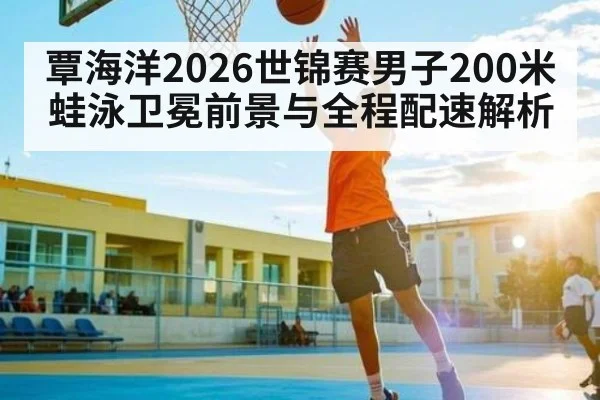 覃海洋2026世锦赛男子200米蛙泳卫冕前景与全程配速解析